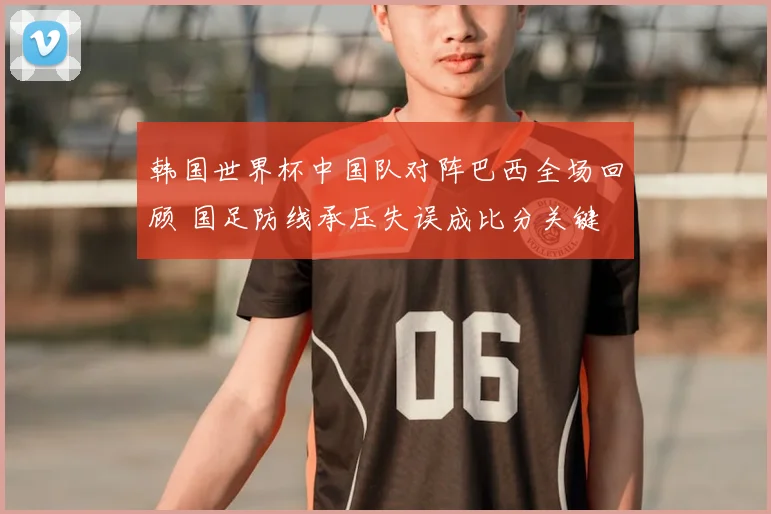 韩国世界杯中国队对阵巴西全场回顾 国足防线承压失误成比分关键