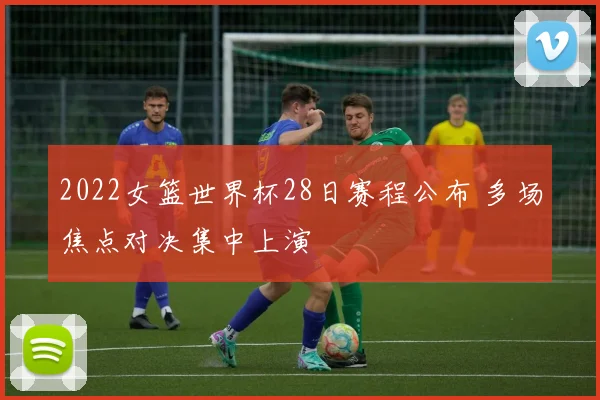 2022女篮世界杯28日赛程公布 多场焦点对决集中上演