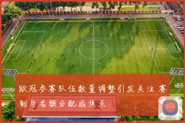 欧冠参赛队伍数量调整引发关注 赛制与名额分配成焦点