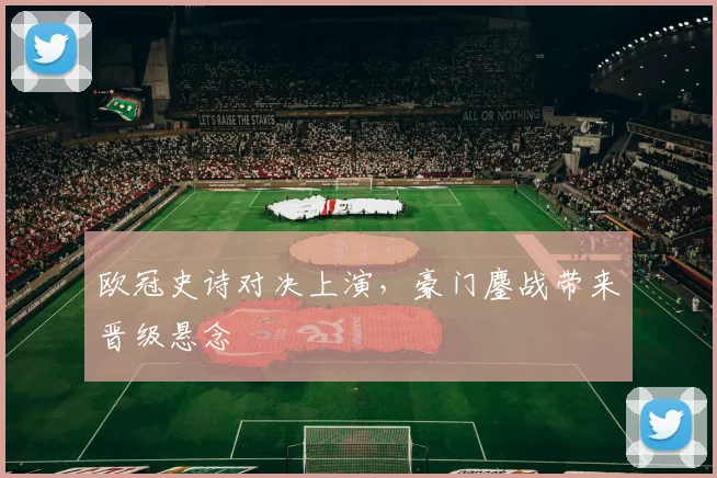 欧冠史诗对决上演,豪门鏖战带来晋级悬念