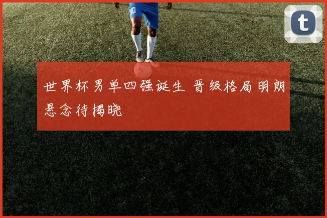 世界杯男单四强诞生 晋级格局明朗悬念待揭晓