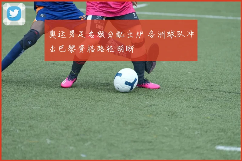 奥运男足名额分配出炉 各洲球队冲击巴黎资格路径明晰