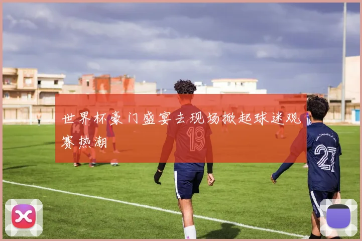 世界杯豪门盛宴去现场掀起球迷观赛热潮