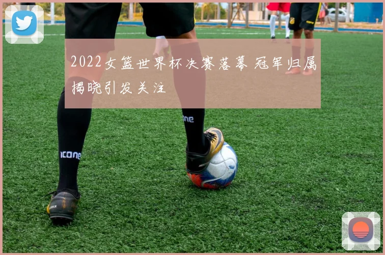 2022女篮世界杯决赛落幕 冠军归属揭晓引发关注