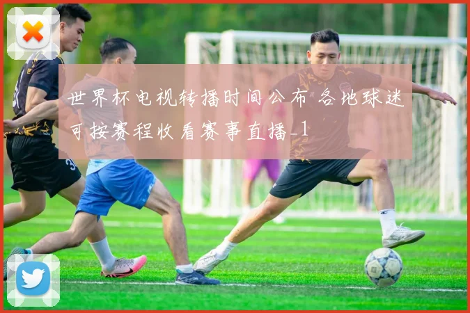 世界杯电视转播时间公布 各地球迷可按赛程收看赛事直播_1