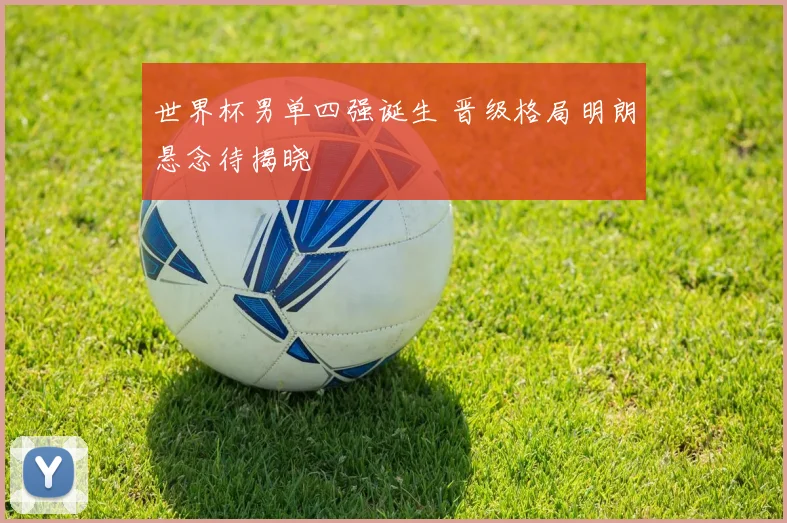 世界杯男单四强诞生 晋级格局明朗悬念待揭晓