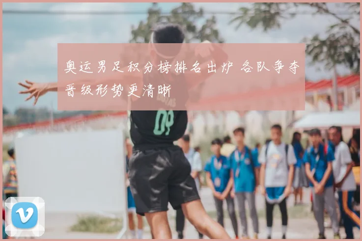 奥运男足积分榜排名出炉 各队争夺晋级形势更清晰