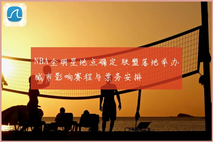 NBA全明星地点确定 联盟落地举办城市影响赛程与票务安排