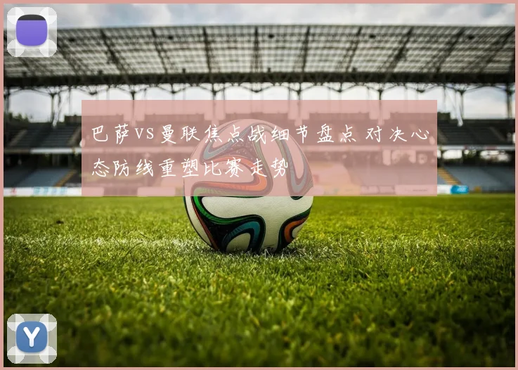 巴萨vs曼联焦点战细节盘点 对决心态防线重塑比赛走势