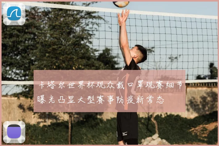 卡塔尔世界杯观众戴口罩观赛细节曝光凸显大型赛事防疫新常态