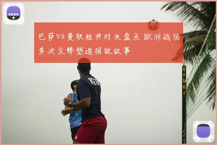 巴萨vs曼联经典对决盘点 欧洲战场多次交锋塑造宿敌故事