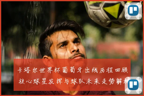 卡塔尔世界杯葡萄牙出线历程回顾 核心球星发挥与球队未来走势解析