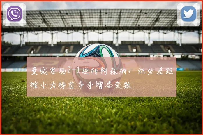 曼城客场2-1逆转阿森纳，积分差距缩小为榜首争夺增添变数