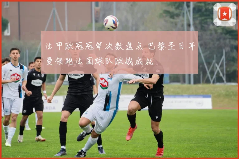 法甲欧冠冠军次数盘点 巴黎圣日耳曼领跑法国球队欧战成就