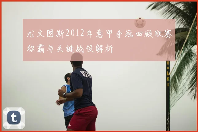 尤文图斯2012年意甲夺冠回顾联赛称霸与关键战役解析