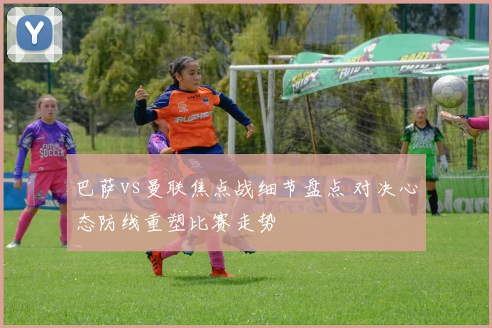 巴萨vs曼联焦点战细节盘点 对决心态防线重塑比赛走势